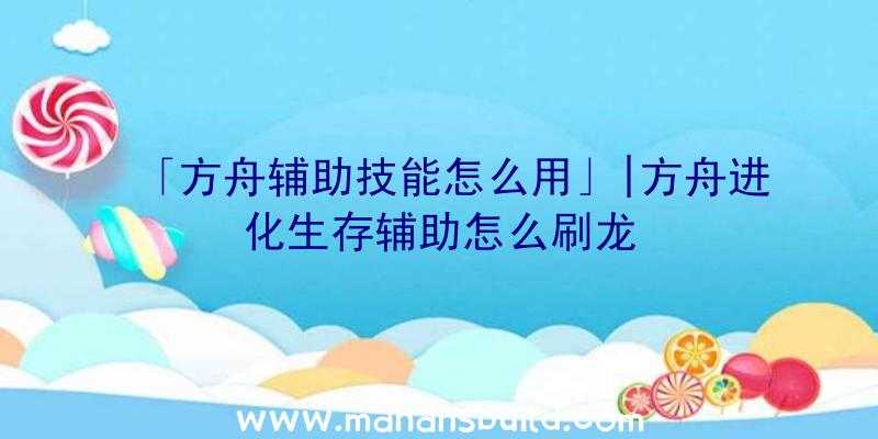 「方舟辅助技能怎么用」|方舟进化生存辅助怎么刷龙